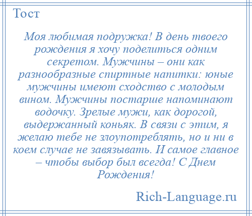 
    Моя любимая подружка! В день твоего рождения я хочу поделиться одним секретом. Мужчины – они как разнообразные спиртные напитки: юные мужчины имеют сходство с молодым вином. Мужчины постарше напоминают водочку. Зрелые мужи, как дорогой, выдержанный коньяк. В связи с этим, я желаю тебе не злоупотреблять, но и ни в коем случае не завязывать. И самое главное – чтобы выбор был всегда! С Днем Рождения!