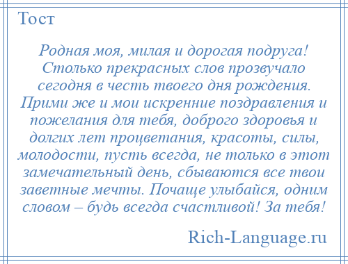 
    Родная моя, милая и дорогая подруга! Столько прекрасных слов прозвучало сегодня в честь твоего дня рождения. Прими же и мои искренние поздравления и пожелания для тебя, доброго здоровья и долгих лет процветания, красоты, силы, молодости, пусть всегда, не только в этот замечательный день, сбываются все твои заветные мечты. Почаще улыбайся, одним словом – будь всегда счастливой! За тебя!