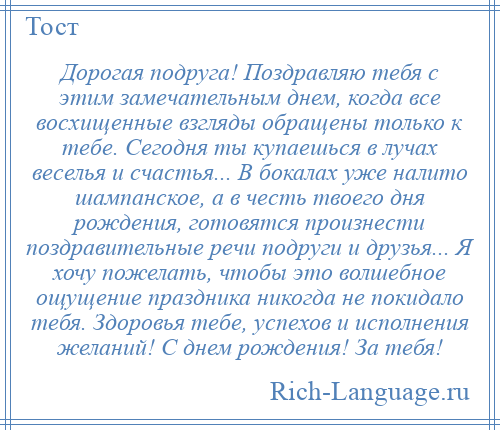 
    Дорогая подруга! Поздравляю тебя с этим замечательным днем, когда все восхищенные взгляды обращены только к тебе. Сегодня ты купаешься в лучах веселья и счастья... В бокалах уже налито шампанское, а в честь твоего дня рождения, готовятся произнести поздравительные речи подруги и друзья... Я хочу пожелать, чтобы это волшебное ощущение праздника никогда не покидало тебя. Здоровья тебе, успехов и исполнения желаний! С днем рождения! За тебя!