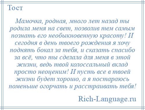 
    Мамочка, родная, много лет назад ты родила меня на свет, позволив тем самым познать его необыкновенную красоту! И сегодня в день твоего рождения я хочу поднять бокал за тебя, и сказать спасибо за всё, что ты сделала для меня в этой жизни, ведь твой колоссальный вклад просто неоценим! И пусть все в твоей жизни будет хорошо, а я постараюсь поменьше огорчать и расстраивать тебя!