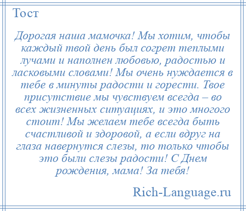 
    Дорогая наша мамочка! Мы хотим, чтобы каждый твой день был согрет теплыми лучами и наполнен любовью, радостью и ласковыми словами! Мы очень нуждается в тебе в минуты радости и горести. Твое присутствие мы чувствуем всегда – во всех жизненных ситуациях, и это многого стоит! Мы желаем тебе всегда быть счастливой и здоровой, а если вдруг на глаза навернутся слезы, то только чтобы это были слезы радости! С Днем рождения, мама! За тебя!