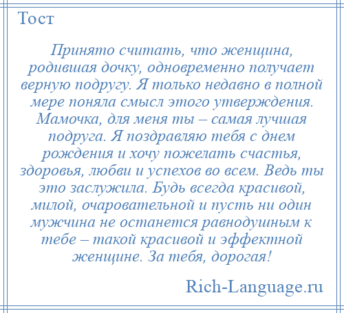 
    Принято считать, что женщина, родившая дочку, одновременно получает верную подругу. Я только недавно в полной мере поняла смысл этого утверждения. Мамочка, для меня ты – самая лучшая подруга. Я поздравляю тебя с днем рождения и хочу пожелать счастья, здоровья, любви и успехов во всем. Ведь ты это заслужила. Будь всегда красивой, милой, очаровательной и пусть ни один мужчина не останется равнодушным к тебе – такой красивой и эффектной женщине. За тебя, дорогая!