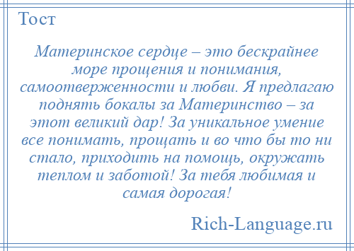 
    Материнское сердце – это бескрайнее море прощения и понимания, самоотверженности и любви. Я предлагаю поднять бокалы за Материнство – за этот великий дар! За уникальное умение все понимать, прощать и во что бы то ни стало, приходить на помощь, окружать теплом и заботой! За тебя любимая и самая дорогая!