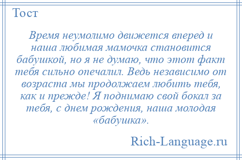 
    Время неумолимо движется вперед и наша любимая мамочка становится бабушкой, но я не думаю, что этот факт тебя сильно опечалил. Ведь независимо от возраста мы продолжаем любить тебя, как и прежде! Я поднимаю свой бокал за тебя, с днем рождения, наша молодая «бабушка».