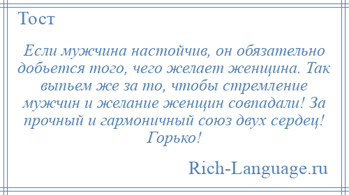 
    Если мужчина настойчив, он обязательно добьется того, чего желает женщина. Так выпьем же за то, чтобы стремление мужчин и желание женщин совпадали! За прочный и гармоничный союз двух сердец! Горько!