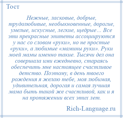 
    Нежные, ласковые, добрые, трудолюбивые, необыкновенные, дорогие, умелые, искусные, легкие, щедрые… Все эти прекрасные эпитеты ассоциируются у нас со словом «руки», но не простые «руки», а любимые «мамины руки». Руки моей мамы именно такие. Тысячи дел она совершала ими ежедневно, стараясь обеспечить мне настоящее счастливое детство. Поэтому, в день твоего рождения я желаю тебе, моя любимая, удивительная, дорогая и самая лучшая мама быть такой же счастливой, как и я на протяжении всех этих лет.