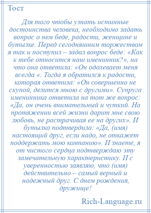 
    Для того чтобы узнать истинные достоинства человека, необходимо задать вопрос о нем беде, радости, женщине и бутылке. Перед сегодняшним торжеством я так и поступил – задал вопрос беде: «Как к тебе относится наш именинник?», на что она ответила: «Он одолевает меня всегда «. Тогда я обратился к радости, которая ответила: «Он совершенно не скупой, делится мною с другими». Супруга именинника ответила на тот же вопрос: «Да, он очень внимательный и чуткий. На протяжении всей жизни дарит мне свою любовь, не растрачивая ее на других». И бутылка подтвердила: «Да, (имя) настоящий друг, если надо, не откажет поддержать мою компанию». И знаете, я от чистого сердца подтверждаю эту замечательную характеристику. И с уверенностью заявляю, что (имя) действительно – самый верный и надежный друг. С днем рождения, дружище!