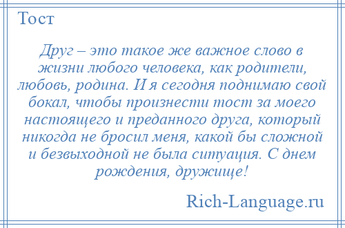 
    Друг – это такое же важное слово в жизни любого человека, как родители, любовь, родина. И я сегодня поднимаю свой бокал, чтобы произнести тост за моего настоящего и преданного друга, который никогда не бросил меня, какой бы сложной и безвыходной не была ситуация. С днем рождения, дружище!