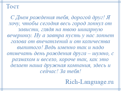 
    С Днем рождения тебя, дорогой друг! Я хочу, чтобы сегодня весь город лопнул от зависти, глядя на твою шикарную вечеринку. Ну а завтра пусть у нас лопнет голова от впечатлений и от количества выпитого! Ведь именно так и надо отмечать день рождения друга – шумно, с размахом и весело, короче так, как это делает наша дружная компания, здесь и сейчас! За тебя!