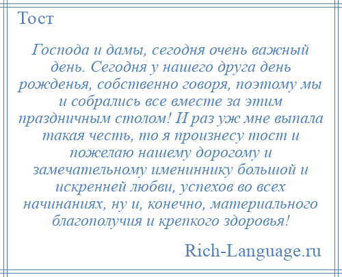 
    Господа и дамы, сегодня очень важный день. Сегодня у нашего друга день рожденья, собственно говоря, поэтому мы и собрались все вместе за этим праздничным столом! И раз уж мне выпала такая честь, то я произнесу тост и пожелаю нашему дорогому и замечательному имениннику большой и искренней любви, успехов во всех начинаниях, ну и, конечно, материального благополучия и крепкого здоровья!