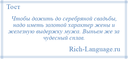 
    Чтобы дожить до серебряной свадьбы, надо иметь золотой характер жены и железную выдержку мужа. Выпьем же за чудесный сплав.