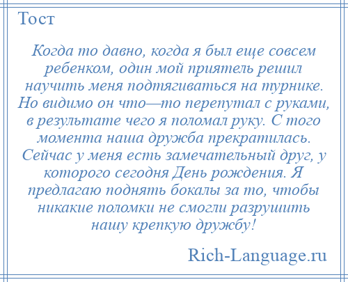 
    Когда то давно, когда я был еще совсем ребенком, один мой приятель решил научить меня подтягиваться на турнике. Но видимо он что—то перепутал с руками, в результате чего я поломал руку. С того момента наша дружба прекратилась. Сейчас у меня есть замечательный друг, у которого сегодня День рождения. Я предлагаю поднять бокалы за то, чтобы никакие поломки не смогли разрушить нашу крепкую дружбу!