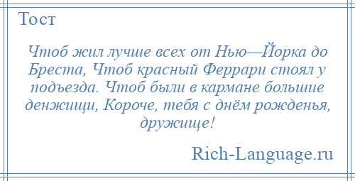 
    Чтоб жил лучше всех от Нью—Йорка до Бреста, Чтоб красный Феррари стоял у подъезда. Чтоб были в кармане большие денжищи, Короче, тебя с днём рожденья, дружище!