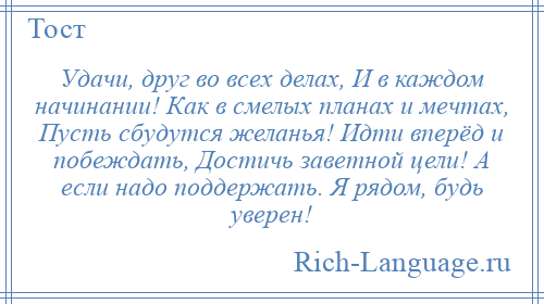 
    Удачи, друг во всех делах, И в каждом начинании! Как в смелых планах и мечтах, Пусть сбудутся желанья! Идти вперёд и побеждать, Достичь заветной цели! А если надо поддержать. Я рядом, будь уверен!