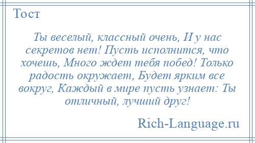 
    Ты веселый, классный очень, И у нас секретов нет! Пусть исполнится, что хочешь, Много ждет тебя побед! Только радость окружает, Будет ярким все вокруг, Каждый в мире пусть узнает: Ты отличный, лучший друг!