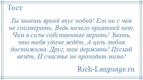 
    Ты знаешь яркий вкус побед! Его ни с чем не соизмерить, Ведь ничего приятней нет, Чем в силы собственные верить! Знать, что тебя удача ждёт, А цель любая достижима. Друг, так держать! Пускай везёт, И счастье не проходит мимо!