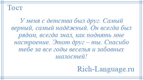 
    У меня с детства был друг. Самый верный, самый надёжный. Он всегда был рядом, всегда знал, как поднять мне настроение. Этот друг – ты. Спасибо тебе за все годы веселья и забавных шалостей!