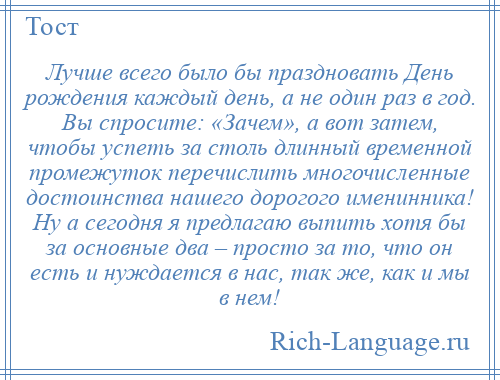 
    Лучше всего было бы праздновать День рождения каждый день, а не один раз в год. Вы спросите: «Зачем», а вот затем, чтобы успеть за столь длинный временной промежуток перечислить многочисленные достоинства нашего дорогого именинника! Ну а сегодня я предлагаю выпить хотя бы за основные два – просто за то, что он есть и нуждается в нас, так же, как и мы в нем!