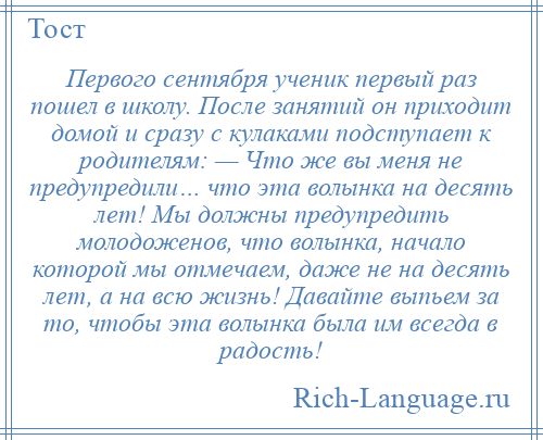 
    Первого сентября ученик первый раз пошел в школу. После занятий он приходит домой и сразу с кулаками подступает к родителям: — Что же вы меня не предупредили… что эта волынка на десять лет! Мы должны предупредить молодоженов, что волынка, начало которой мы отмечаем, даже не на десять лет, а на всю жизнь! Давайте выпьем за то, чтобы эта волынка была им всегда в радость!