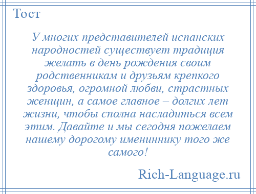 
    У многих представителей испанских народностей существует традиция желать в день рождения своим родственникам и друзьям крепкого здоровья, огромной любви, страстных женщин, а самое главное – долгих лет жизни, чтобы сполна насладиться всем этим. Давайте и мы сегодня пожелаем нашему дорогому имениннику того же самого!