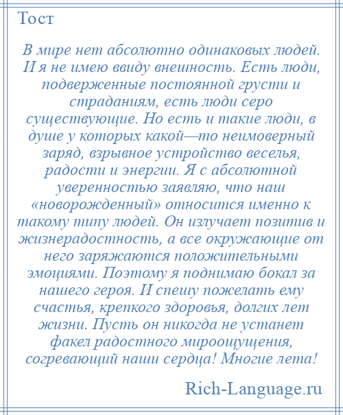 
    В мире нет абсолютно одинаковых людей. И я не имею ввиду внешность. Есть люди, подверженные постоянной грусти и страданиям, есть люди серо существующие. Но есть и такие люди, в душе у которых какой—то неимоверный заряд, взрывное устройство веселья, радости и энергии. Я с абсолютной уверенностью заявляю, что наш «новорожденный» относится именно к такому типу людей. Он излучает позитив и жизнерадостность, а все окружающие от него заряжаются положительными эмоциями. Поэтому я поднимаю бокал за нашего героя. И спешу пожелать ему счастья, крепкого здоровья, долгих лет жизни. Пусть он никогда не устанет факел радостного мироощущения, согревающий наши сердца! Многие лета!