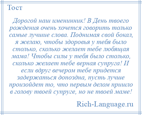
    Дорогой наш именинник! В День твоего рождения очень хочется говорить только самые лучшие слова. Поднимая свой бокал, я желаю, чтобы здоровья у тебя было столько, сколько желает тебе любящая мама! Чтобы силы у тебя было столько, сколько желает тебе верная супруга! И если вдруг вечером тебе придется задержаться допоздна, пусть лучше произойдет то, что первым делом пришло в голову твоей супруге, но не твоей маме!