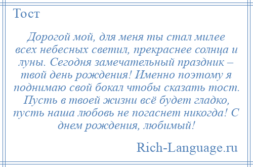 
    Дорогой мой, для меня ты стал милее всех небесных светил, прекраснее солнца и луны. Сегодня замечательный праздник – твой день рождения! Именно поэтому я поднимаю свой бокал чтобы сказать тост. Пусть в твоей жизни всё будет гладко, пусть наша любовь не погаснет никогда! С днем рождения, любимый!