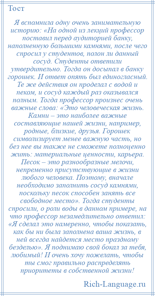 
    Я вспомнила одну очень занимательную историю: «На одной из лекций профессор поставил перед аудиторией банку, наполненную большими камнями, после чего спросил у студентов, полон ли данный сосуд. Студенты ответили утвердительно. Тогда он досыпал в банку горошек. И ответ опять был единогласный. Те же действия он проделал с водой и пеком, и сосуд каждый раз оказывался полным. Тогда профессор произнес очень важные слова: «Это человеческая жизнь. Камни – это наиболее важные составляющие нашей жизни, например, родные, близкие, друзья. Горошек символизирует менее важную часть, но без нее вы также не сможете полноценно жить: материальные ценности, карьера. Песок – это разнообразные мелочи, непременно присутствующие в жизни любого человека. Поэтому, вначале необходимо заполнить сосуд камнями, поскольку песок способен занять все свободное место». Тогда студенты спросили, о роли воды в данном примере, на что профессор незамедлительно ответил: «Я сделал это намеренно, чтобы показать, как бы ни была заполнена ваша жизнь, в ней всегда найдется место праздному безделью». Я поднимаю свой бокал за тебя, любимый! И очень хочу пожелать, чтобы ты смог правильно распределять приоритеты в собственной жизни!