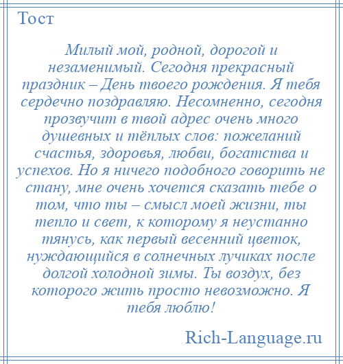 
    Милый мой, родной, дорогой и незаменимый. Сегодня прекрасный праздник – День твоего рождения. Я тебя сердечно поздравляю. Несомненно, сегодня прозвучит в твой адрес очень много душевных и тёплых слов: пожеланий счастья, здоровья, любви, богатства и успехов. Но я ничего подобного говорить не стану, мне очень хочется сказать тебе о том, что ты – смысл моей жизни, ты тепло и свет, к которому я неустанно тянусь, как первый весенний цветок, нуждающийся в солнечных лучиках после долгой холодной зимы. Ты воздух, без которого жить просто невозможно. Я тебя люблю!