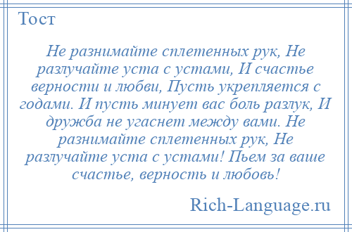 
    Не разнимайте сплетенных рук, Не разлучайте уста с устами, И счастье верности и любви, Пусть укрепляется с годами. И пусть минует вас боль разлук, И дружба не угаснет между вами. Не разнимайте сплетенных рук, Не разлучайте уста с устами! Пьем за ваше счастье, верность и любовь!