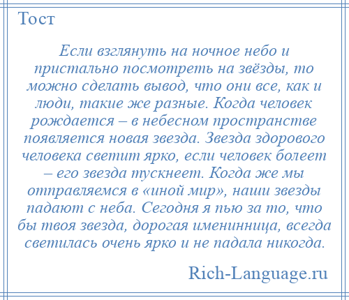 
    Если взглянуть на ночное небо и пристально посмотреть на звёзды, то можно сделать вывод, что они все, как и люди, такие же разные. Когда человек рождается – в небесном пространстве появляется новая звезда. Звезда здорового человека светит ярко, если человек болеет – его звезда тускнеет. Когда же мы отправляемся в «иной мир», наши звезды падают с неба. Сегодня я пью за то, что бы твоя звезда, дорогая именинница, всегда светилась очень ярко и не падала никогда.