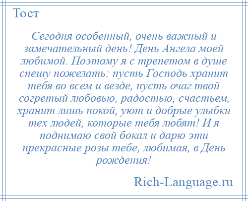 
    Сегодня особенный, очень важный и замечательный день! День Ангела моей любимой. Поэтому я с трепетом в душе спешу пожелать: пусть Господь хранит тебя во всем и везде, пусть очаг твой согретый любовью, радостью, счастьем, хранит лишь покой, уют и добрые улыбки тех людей, которые тебя любят! И я поднимаю свой бокал и дарю эти прекрасные розы тебе, любимая, в День рождения!