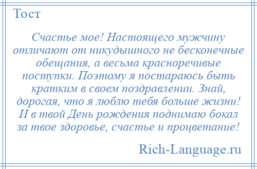 
    Счастье мое! Настоящего мужчину отличают от никудышного не бесконечные обещания, а весьма красноречивые поступки. Поэтому я постараюсь быть кратким в своем поздравлении. Знай, дорогая, что я люблю тебя больше жизни! И в твой День рождения поднимаю бокал за твое здоровье, счастье и процветание!