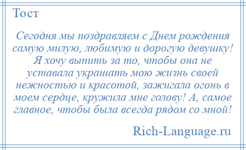 
    Сегодня мы поздравляем с Днем рождения самую милую, любимую и дорогую девушку! Я хочу выпить за то, чтобы она не уставала украшать мою жизнь своей нежностью и красотой, зажигала огонь в моем сердце, кружила мне голову! А, самое главное, чтобы была всегда рядом со мной!