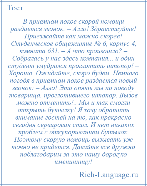 
    В приемном покое скорой помощи раздается звонок: – Алло! Здравствуйте! Приезжайте как можно скорее! Студенческое общежитие № 6, корпус 4, комната 631. – А что произошло? – Собралась у нас здесь компания... и один студент умудрился проглотить штопор! – Хорошо. Ожидайте, скоро будем. Немного погодя в приемном покое раздается новый звонок: – Алло! Это опять мы по поводу товарища, проглотившего штопор. Вызов можно отменить!.. Мы и так смогли открыть бутылку! Я хочу обратить внимание гостей на то, как прекрасно сегодня сервирован стол. И нет никаких проблем с откупориванием бутылок. Поэтому скорую помощь вызывать уж точно не придется. Давайте все дружно поблагодарим за это нашу дорогую именинницу!