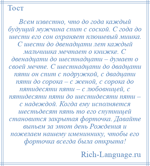 
    Всем известно, что до года каждый будущий мужчина спит с соской. С года до шести его сон охраняет плюшевый мишка. С шести до двенадцати лет каждый мальчишка мечтает о книжке. С двенадцати до шестнадцати – думает о своей мечте. С шестнадцати до двадцати пяти он спит с подружкой, с двадцати пяти до сорока – с женой, с сорока до пятидесяти пяти – с любовницей, с пятидесяти пяти до шестидесяти пяти – с надеждой. Когда ему исполняется шестьдесят пять то его спутницей становится закрытая форточка. Давайте выпьем за этот день Рождения и пожелаем нашему имениннику, чтобы его форточка всегда была открыта!