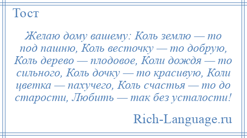 
    Желаю дому вашему: Коль землю — то под пашню, Коль весточку — то добрую, Коль дерево — плодовое, Коли дождя — то сильного, Коль дочку — то красивую, Коли цветка — пахучего, Коль счастья — то до старости, Любить — так без усталости!