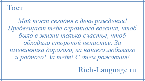 
    Мой тост сегодня в день рождения! Предвещает тебе огромного везения, чтоб было в жизни только счастье, чтоб обходило стороной ненастье. За именинника дорогого, за нашего любимого и родного! За тебя! С днем рождения!