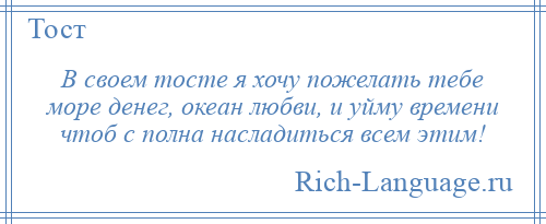
    В своем тосте я хочу пожелать тебе море денег, океан любви, и уйму времени чтоб с полна насладиться всем этим!