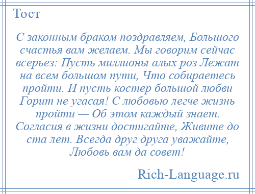 
    С законным браком поздравляем, Большого счастья вам желаем. Мы говорим сейчас всерьез: Пусть миллионы алых роз Лежат на всем большом пути, Что собираетесь пройти. И пусть костер большой любви Горит не угасая! С любовью легче жизнь пройти — Об этом каждый знает. Согласия в жизни достигайте, Живите до ста лет. Всегда друг друга уважайте, Любовь вам да совет!