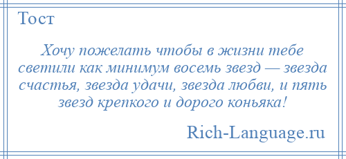 
    Хочу пожелать чтобы в жизни тебе светили как минимум восемь звезд — звезда счастья, звезда удачи, звезда любви, и пять звезд крепкого и дорого коньяка!