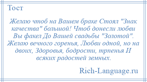 
    Желаю чтоб на Вашем браке Стоял Знак качества большой! Чтоб донесли любви Вы факел До Вашей свадьбы Золотой . Желаю вечного горенья, Любви одной, но на двоих, Здоровья, бодрости, трпенья И всяких радостей земных.