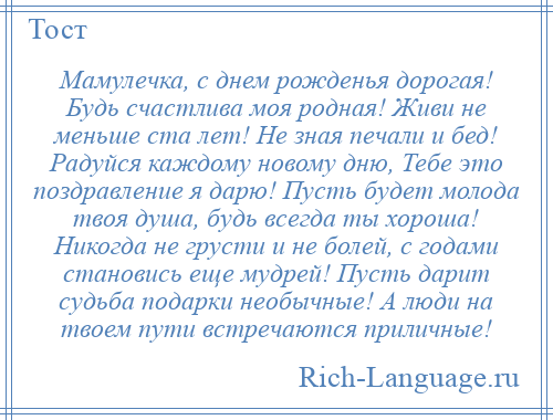 
    Мамулечка, с днем рожденья дорогая! Будь счастлива моя родная! Живи не меньше ста лет! Не зная печали и бед! Радуйся каждому новому дню, Тебе это поздравление я дарю! Пусть будет молода твоя душа, будь всегда ты хороша! Никогда не грусти и не болей, с годами становись еще мудрей! Пусть дарит судьба подарки необычные! А люди на твоем пути встречаются приличные!