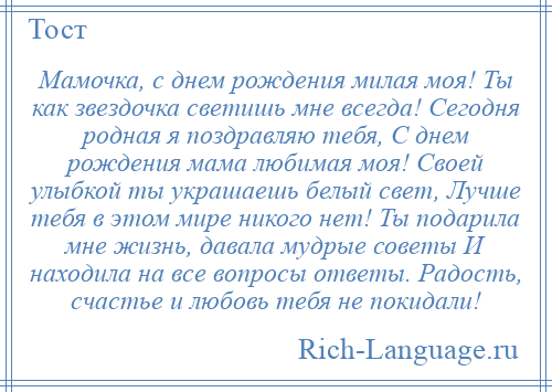 
    Мамочка, с днем рождения милая моя! Ты как звездочка светишь мне всегда! Сегодня родная я поздравляю тебя, С днем рождения мама любимая моя! Своей улыбкой ты украшаешь белый свет, Лучше тебя в этом мире никого нет! Ты подарила мне жизнь, давала мудрые советы И находила на все вопросы ответы. Радость, счастье и любовь тебя не покидали!