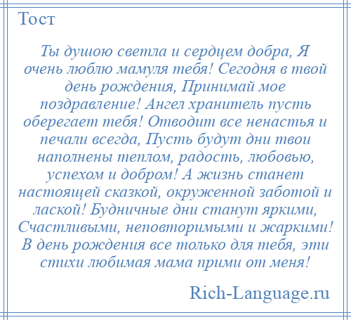 
    Ты душою светла и сердцем добра, Я очень люблю мамуля тебя! Сегодня в твой день рождения, Принимай мое поздравление! Ангел хранитель пусть оберегает тебя! Отводит все ненастья и печали всегда, Пусть будут дни твои наполнены теплом, радость, любовью, успехом и добром! А жизнь станет настоящей сказкой, окруженной заботой и лаской! Будничные дни станут яркими, Счастливыми, неповторимыми и жаркими! В день рождения все только для тебя, эти стихи любимая мама прими от меня!