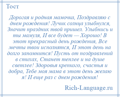 
    Дорогая и родная мамочка, Поздравляю с днем рождения! Лучик солнца улыбнулся, Значит праздник твой пришел. Улыбнись и ты мамуля, И все будет — Хорошо! В этот прекрасный день рождения, Все мечты твои исполнятся, И этот день на долго запомнится! Пусть от поздравлений в стихах, Станет теплее и на душе светлее! Здоровья крепкого, счастья и добра, Тебе моя мама в этот день желаю я! И еще раз с днем рождения!