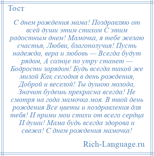 
    С днем рождения мама! Поздравляю от всей души этим стихом С этим радостным днем! Мамочка, я тебе желаю счастья, Любви, благополучия! Пусть надежда, вера и любовь — Всегда будут рядом, А солнце по утру станет — Бодрости зарядом! Будь всегда такой же милой Как сегодня в день рождения, Доброй и веселой! Ты душою молода, Значит будешь прекрасна всегда! Не смотря на года мамочка моя. В твой день рождения Все цветы и поздравления для тебя! И прими мои стихи от всего сердца И души! Мама будь всегда здорова и свежа! С днем рождения мамочка!