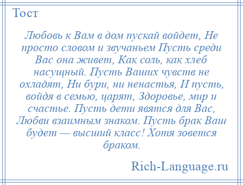 
    Любовь к Вам в дом пускай войдет, Не просто словом и звучаньем Пусть среди Вас она живет, Как соль, как хлеб насущный. Пусть Ваших чувств не охладят, Ни бури, ни ненастья, И пусть, войдя в семью, царят, Здоровье, мир и счастье. Пусть дети явятся для Вас, Любви взаимным знаком. Пусть брак Ваш будет — высший класс! Хотя зовется браком.