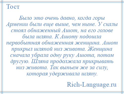 
    Было это очень давно, когда горы Армении были еще выше, чем ныне. У скалы стоял обнаженный Ашот, на его голове была шляпа. К Ашоту подошла первобытная обнаженная женщина. Ашот прикрыл шляпой низ живота. Женщина сначала убрала одну руку Ашота, потом другую. Шляпа продолжала прикрывать низ живота. Так выпьем же за силу, которая удерживала шляпу.