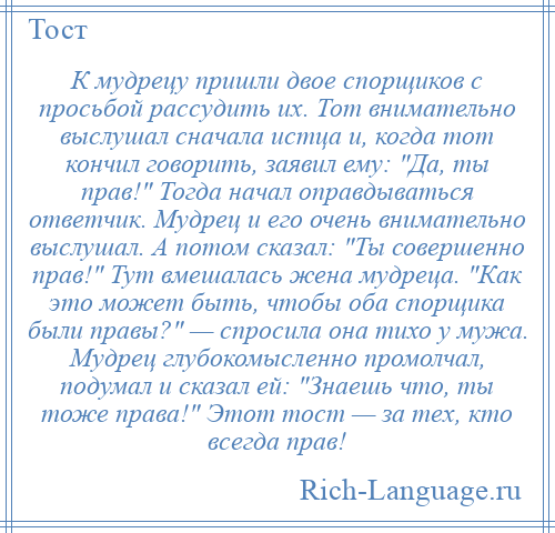 
    К мудрецу пришли двое спорщиков с просьбой рассудить их. Тот внимательно выслушал сначала истца и, когда тот кончил говорить, заявил ему: Да, ты прав! Тогда начал оправдываться ответчик. Мудрец и его очень внимательно выслушал. А потом сказал: Ты совершенно прав! Тут вмешалась жена мудреца. Как это может быть, чтобы оба спорщика были правы? — спросила она тихо у мужа. Мудрец глубокомысленно промолчал, подумал и сказал ей: Знаешь что, ты тоже права! Этот тост — за тех, кто всегда прав!